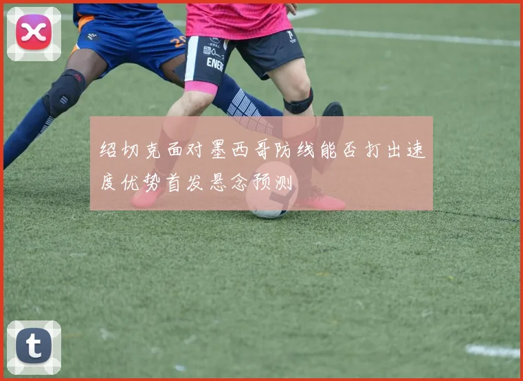 关于「绍切克面对墨西哥防线能否打出速度优势首发悬念预测」