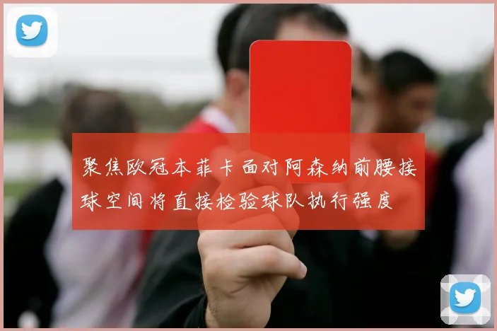 关于「聚焦欧冠本菲卡面对阿森纳前腰接球空间将直接检验球队执行强度」