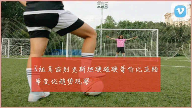 关于「K组乌兹别克斯坦硬碰硬哥伦比亚赔率变化趋势观察」