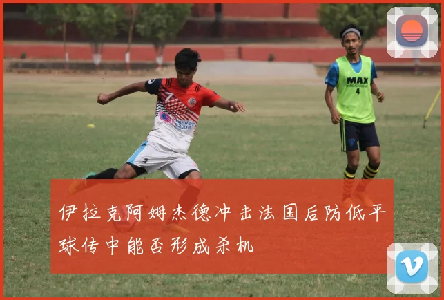 伊拉克阿姆杰德冲击法国后防低平球传中能否形成杀机 — 详细说明