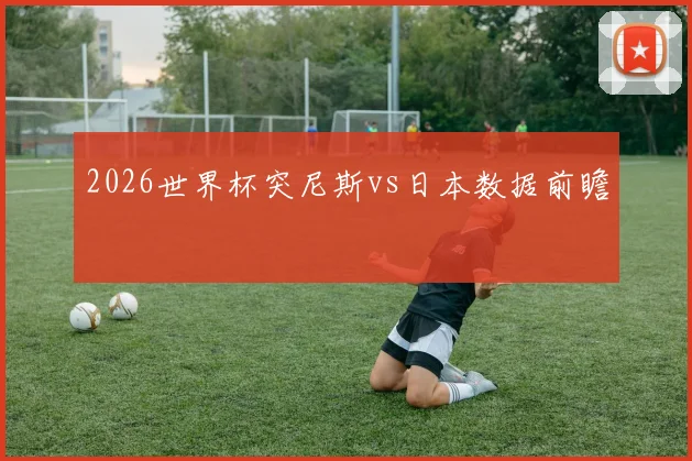 【乐鱼体育娱乐】2026世界杯突尼斯vs日本数据前瞻