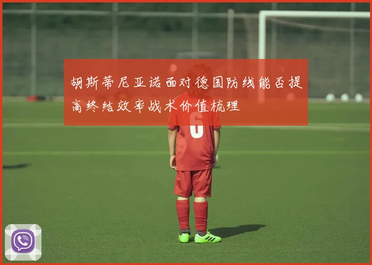 胡斯蒂尼亚诺面对德国防线能否提高终结效率战术价值梳理
