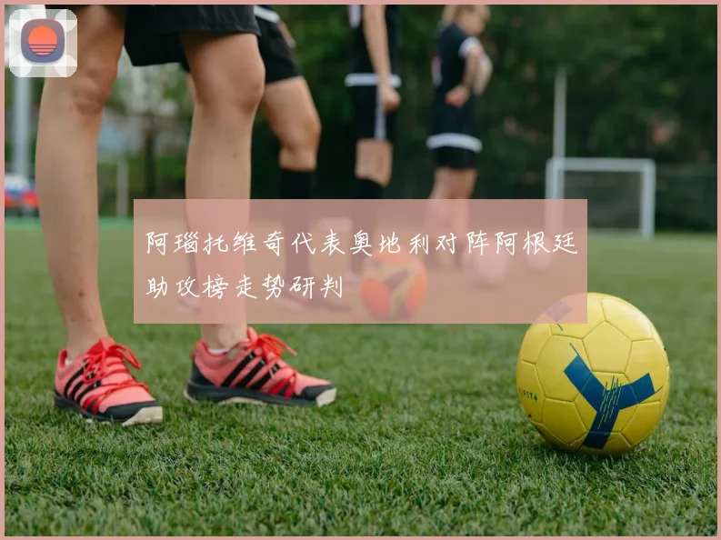 【乐鱼体育娱乐】阿瑙托维奇代表奥地利对阵阿根廷助攻榜走势研判