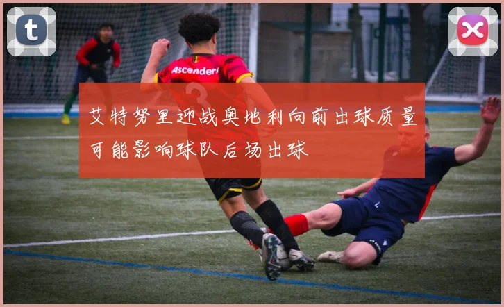 艾特努里迎战奥地利向前出球质量可能影响球队后场出球 — 详细说明