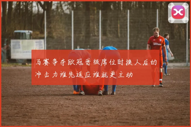 【乐鱼体育娱乐】马赛争夺欧冠晋级席位时换人后的冲击力谁先适应谁就更主动