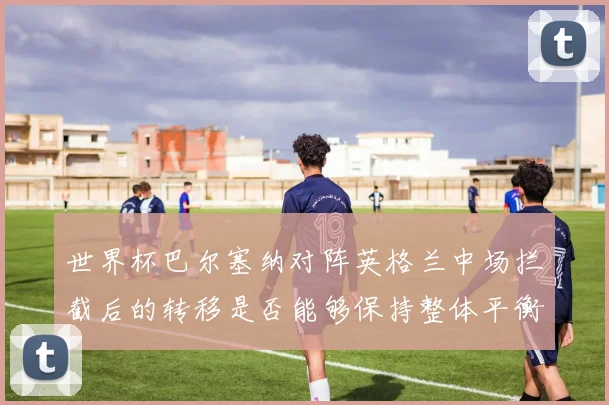 世界杯巴尔塞纳对阵英格兰中场拦截后的转移是否能够保持整体平衡 — 详细说明