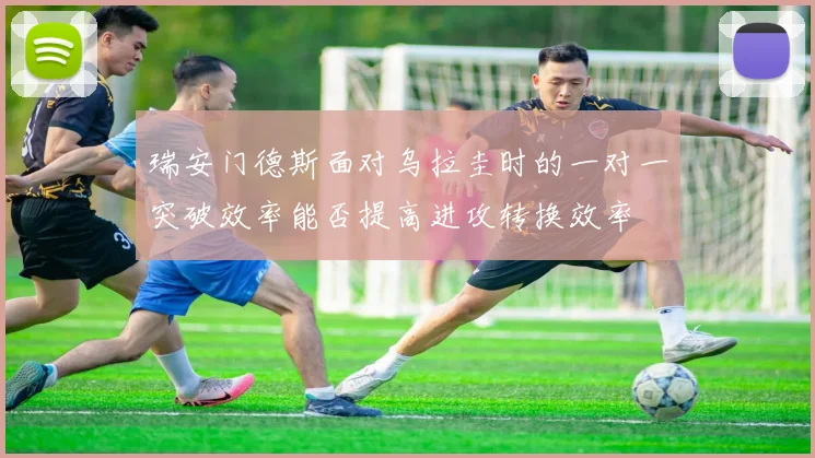 瑞安门德斯面对乌拉圭时的一对一突破效率能否提高进攻转换效率 — 详细说明
