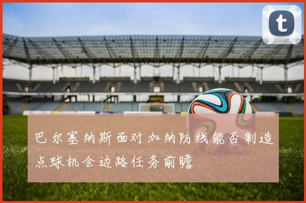 巴尔塞纳斯面对加纳防线能否制造点球机会边路任务前瞻 — 详细说明