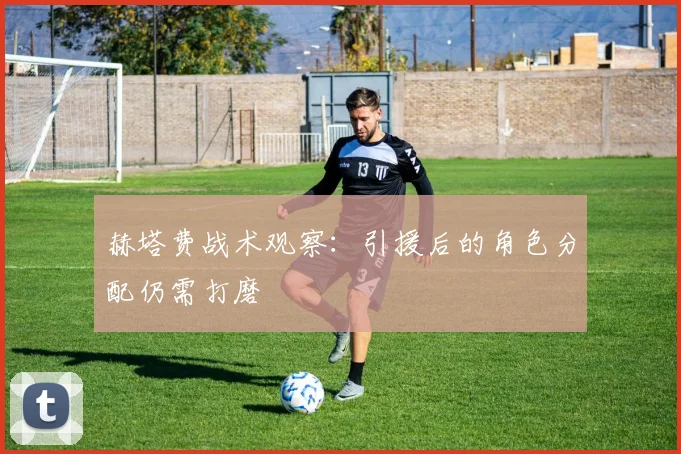 【乐鱼体育娱乐】赫塔费战术观察：引援后的角色分配仍需打磨