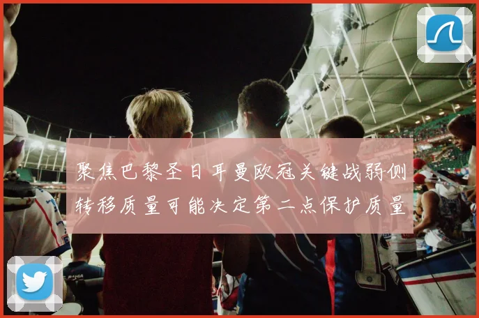 聚焦巴黎圣日耳曼欧冠关键战弱侧转移质量可能决定第二点保护质量