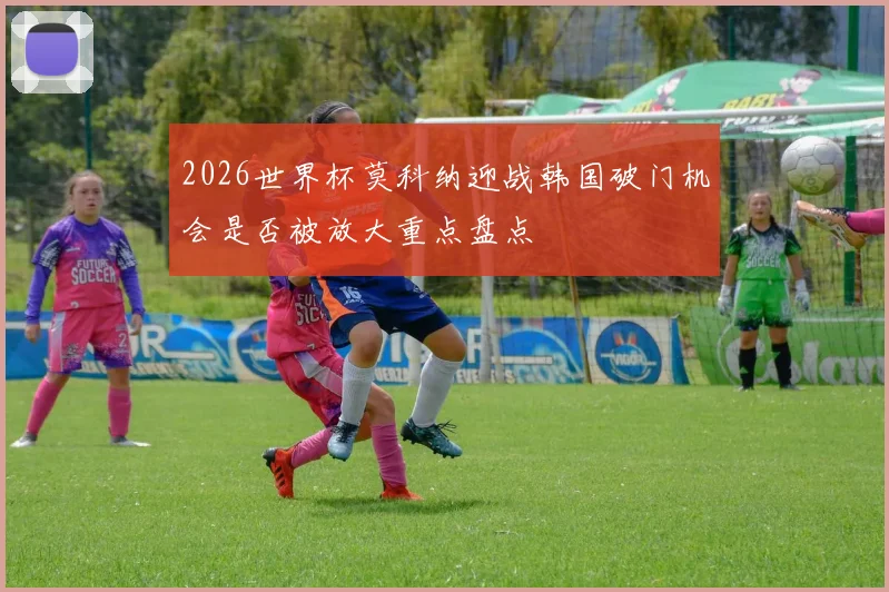 2026世界杯莫科纳迎战韩国破门机会是否被放大重点盘点