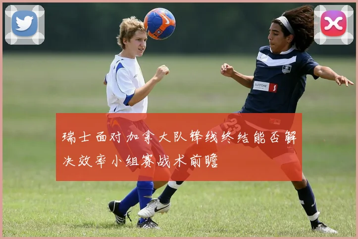 瑞士面对加拿大队锋线终结能否解决效率小组赛战术前瞻