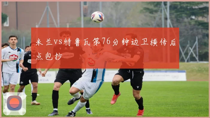 米兰vs特鲁瓦第76分钟边卫横传后点包抄 — 详细说明