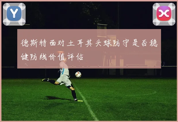 关于「德斯特面对土耳其头球防守是否稳健防线价值评估」