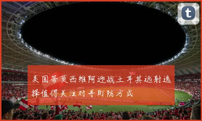 美国蒂莫西维阿迎战土耳其远射选择值得关注对手盯防方式