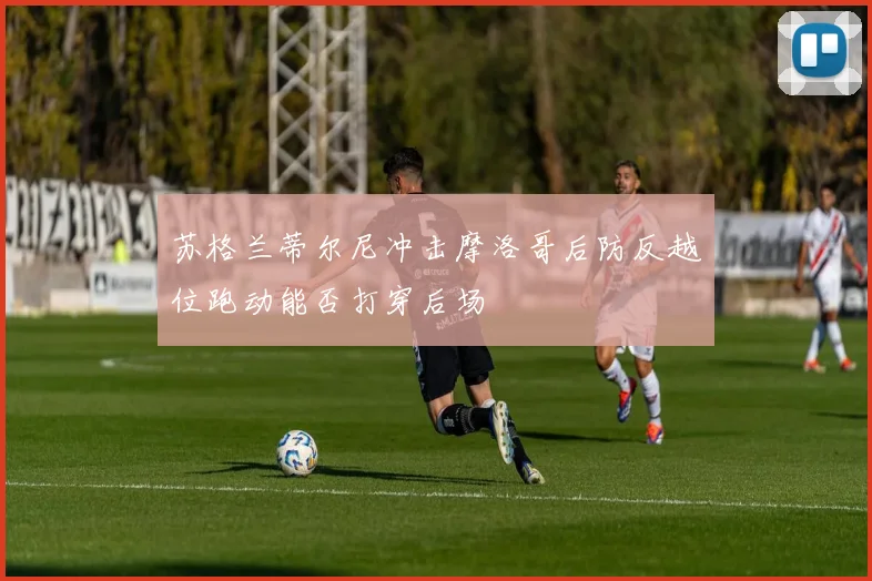苏格兰蒂尔尼冲击摩洛哥后防反越位跑动能否打穿后场