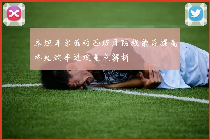 本坦库尔面对西班牙防线能否提高终结效率进攻重点解析 — 详细说明