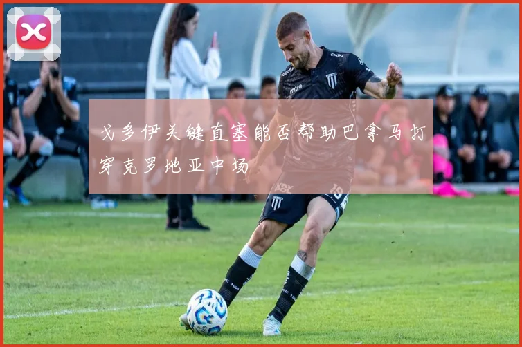 戈多伊关键直塞能否帮助巴拿马打穿克罗地亚中场