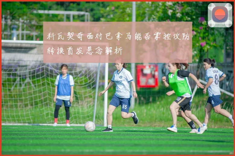 关于「科瓦契奇面对巴拿马能否掌控攻防转换首发悬念解析」