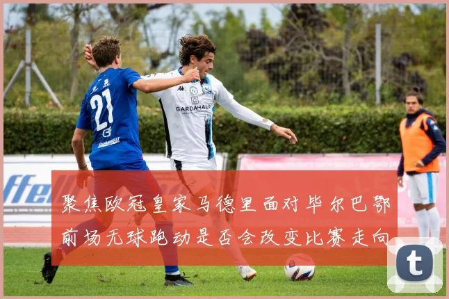 关于「聚焦欧冠皇家马德里面对毕尔巴鄂前场无球跑动是否会改变比赛走向」