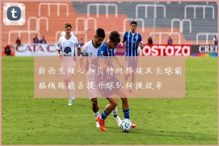 【乐鱼体育娱乐】新西兰核心加贝特对阵埃及无球前插线路能否提升球队转换效率