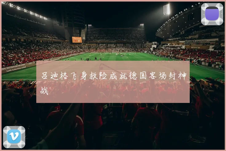 吕迪格飞身救险成就德国客场封神战