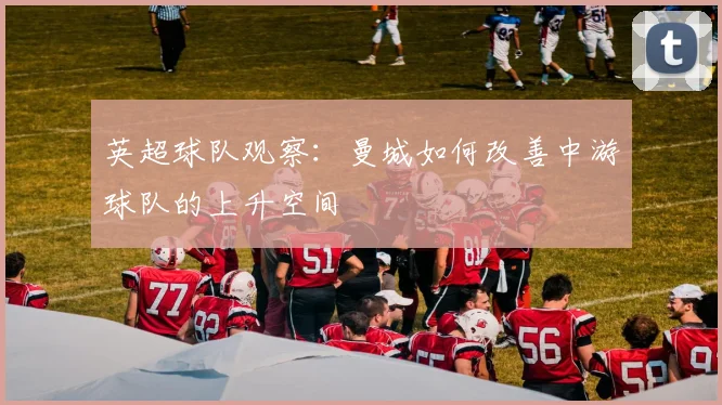 【乐鱼体育娱乐】英超球队观察:曼城如何改善中游球队的上升空间