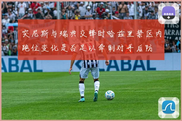 【乐鱼体育娱乐】突尼斯与瑞典交锋时哈兹里禁区内跑位变化是否足以牵制对手后防