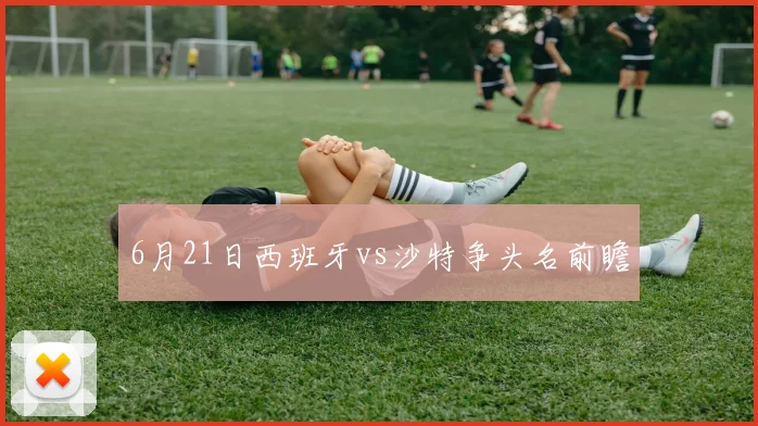 【乐鱼体育娱乐】6月21日西班牙vs沙特争头名前瞻