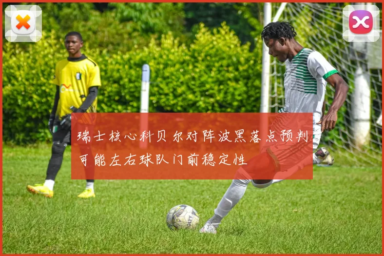瑞士核心科贝尔对阵波黑落点预判可能左右球队门前稳定性