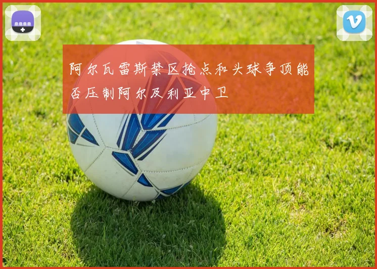 阿尔瓦雷斯禁区抢点和头球争顶能否压制阿尔及利亚中卫