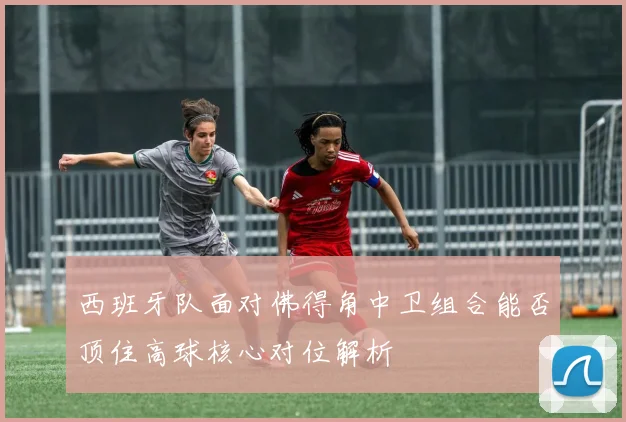 关于「西班牙队面对佛得角中卫组合能否顶住高球核心对位解析」