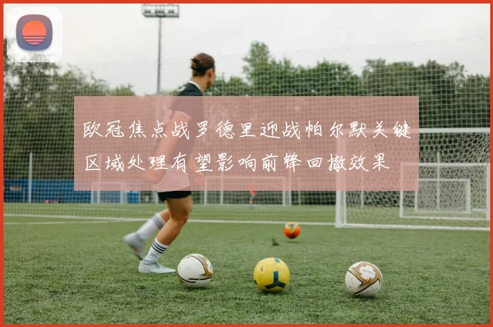 欧冠焦点战罗德里迎战帕尔默关键区域处理有望影响前锋回撤效果