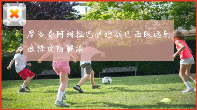 【乐鱼体育娱乐】摩洛哥阿姆拉巴特迎战巴西队远射选择攻防解读