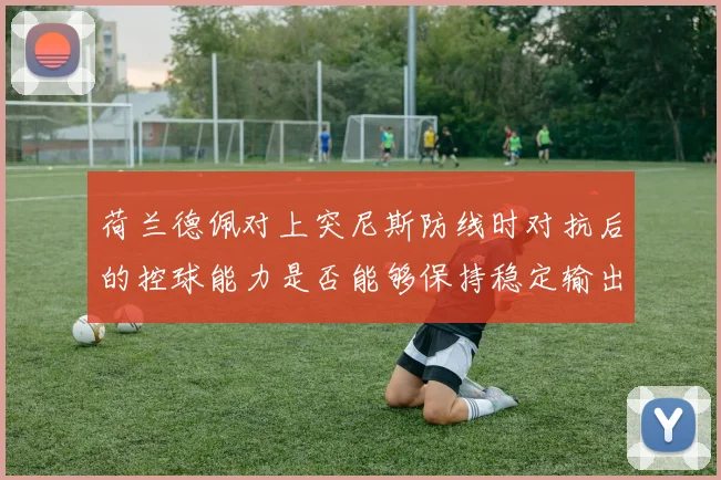 【乐鱼体育娱乐】荷兰德佩对上突尼斯防线时对抗后的控球能力是否能够保持稳定输出