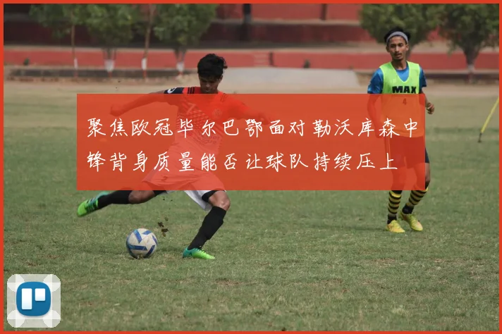 聚焦欧冠毕尔巴鄂面对勒沃库森中锋背身质量能否让球队持续压上