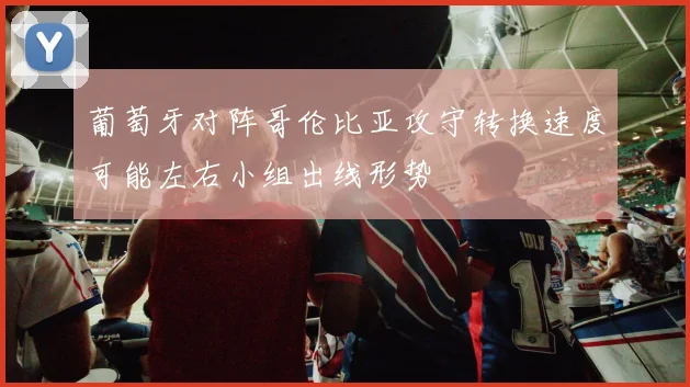 葡萄牙对阵哥伦比亚攻守转换速度可能左右小组出线形势
