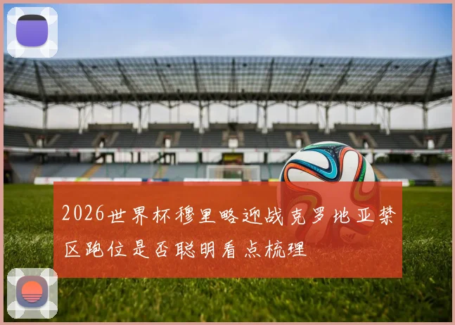 2026世界杯穆里略迎战克罗地亚禁区跑位是否聪明看点梳理
