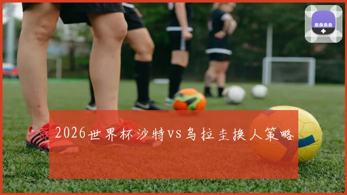 【乐鱼体育娱乐】2026世界杯沙特vs乌拉圭换人策略