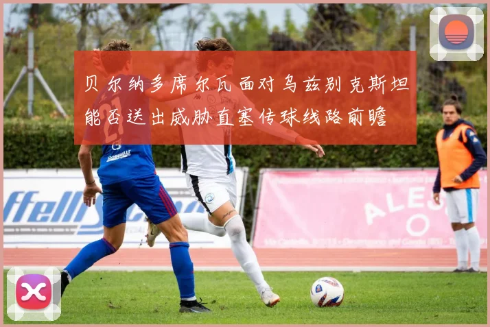 贝尔纳多席尔瓦面对乌兹别克斯坦能否送出威胁直塞传球线路前瞻