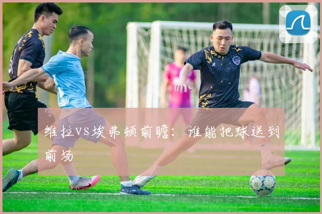 维拉vs埃弗顿前瞻：谁能把球送到前场