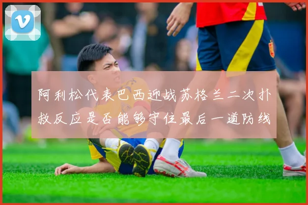 阿利松代表巴西迎战苏格兰二次扑救反应是否能够守住最后一道防线
